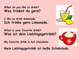 What do you like to drink?
Was trinkst du gern?
I like to drink lemonade.
Ich trinke gern Limonade.
What is your favorite drink?
Was ist dein Lieblingsgetränk?
My favorite drink is hot chocolate .
Mein Lieblingsgetränk ist heiße Schokolade.
 