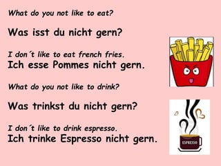 What do you not like to eat?
Was isst du nicht gern?
I don´t like to eat french fries.
Ich esse Pommes nicht gern.
What do you not like to drink?
Was trinkst du nicht gern?
I don´t like to drink espresso.
Ich trinke Espresso nicht gern.
 