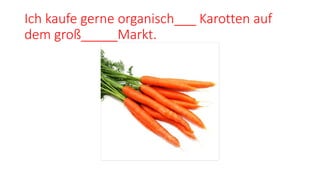 Ich kaufe gerne organisch___ Karotten auf
dem groß_____Markt.
 