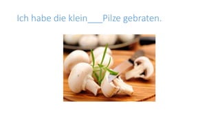 Ich habe die klein___Pilze gebraten.
 
