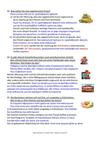 Χάρης Γαρίτατζης και Γεωργία Τόσκα – Καθηγητές Γερμανικών
03. Was halten Sie vom vegetarischen Essen?
Ποια η γνώμη σας για το «χορτοφαγικό» φαγητό;
a) Ich bin der Meinung, dass das vegetarische Essen ungesund ist,
da es überhaupt kein Fleisch und Fisch beinhaltet.
Είμαι της άποψης, ότι το «χορτοφαγικό» φαγητό είναι ανθυγιεινό,
μια και δεν περιλαμβάνει καθόλου κρέας και ψάρι.
Fleisch und Fisch enthalten wichtige Vitamine und Eiweißstoffe,
die unser Körper braucht. Το κρέας και το ψάρι περιέχουν σημαντικές
βιταμίνες και πρωτεΐνες, τις οποίες χρειάζεται το σώμα μας.
b) Ich persönlich bevorzuge das vegetarische Essen, denn ich glaube, dass
das Fleisch ungesund ist. Εγώ προσωπικά προτιμώ το «χορτοφαγικό» φαγητό,
διότι πιστεύω, ότι το κρέας είναι ανθυγιεινό.
Soweit ich weiß, werden bei der Züchtung der Schlachttiere viele Hormone
verwendet. Απ’ όσο γνωρίζω, χρησιμοποιούνται στην ανατροφή των σφαγίων
πολλές ορμόνες.
04. Es gibt überall Schnellimbissstuben nach amerikanischem Vorbild.
Wer schnell etwas essen will, holt sich einen Hamburger oder etwas
Ähnliches. Wie finden Sie das?
Υπάρχουν παντού φαστφουντάδικα κατά τα μερικανικά πρότυπα.
Όποιος θέλει να φάει κάτι, παίρνει ένα χάμπουργκερ ή κάτι παρόμοιο.
Πως το βρίσκετε αυτό;
Meiner Meinung nach sind die Schnellimbissstuben zwar sehr praktisch
für Berufstätige, die in ihrer Mittagspause schnell etwas essen möchten,
aber andererseits sind diese Fertigprodukte ungesund, da sie viele Konser-
vierungsstoffe enthalten. Κατά την άποψή μου είναι τα φαστφουντάδικα
μεν πολύ πρακτικά για εργαζόμενους, οι οποίοι θέλουν να φάνε κάτι
γρήγορο στο μεσημεριανό τους διάλλειμα, αφ’ ετέρου τα έτοιμα προϊόντα
είναι ανθυγιεινά, μια και περιέχουν πολλά συντηρητικά.
05. Die Deutschen nehmen sich viel Zeit, um ausgiebig zu frühstücken.
Wie ist das in Ihrer Heimat und was halten Sie davon?
Οι Γερμανοί αφιερώνουν πολύ χρόνο και τρώνε ένα καλό πρωινό.
Πως είναι αυτό στην πατρίδα σας και ποια η γνώμη σας για αυτό.
In Griechenland ist es nicht üblich ausgiebig zu frühstücken. Στην Ελλάδα
δεν συνιθίζεται ένα καλό πρωινό.
Die meisten Griechen trinken morgens nur eine Tassee Kaffee und essen
am Vormittag eine Tyropitta. Οι περισσότεροι Έλληνες πίνουν το πρωί
ένα φλυτζάνι καφέ και τρώνε μία τυρόπιτα.
Das ist gebackener Blätterteig mit Feta-Käse. Αυτό είναι ψημένο φύλο με φέτα.
 