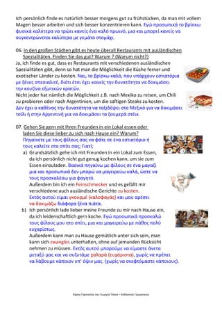 Χάρης Γαρίτατζης και Γεωργία Τόσκα – Καθηγητές Γερμανικών
Ich persönlich finde es natürlich besser morgens gut zu frühstücken, da man mit vollem
Magen besser arbeiten und sich besser konzentrieren kann. Εγώ προσωπικά το βρίσκω
φυσικά καλύτερα να τρώει κανείς ένα καλό πρωινό, μια και μπορεί κανείς να
συγκεντρώνεται καλύτερα με γεμάτο στομάχι.
06. In den großen Städten gibt es heute überall Restaurants mit ausländischen
Spezialitäten. Finden Sie das gut? Warum ? (Warum nicht?)
Ja, ich finde es gut, dass es Restaurants mit verschiedenen ausländischen
Spezialitäten gibt, denn so hat man die Möglichkeit die Küche ferner und
exotischer Länder zu kosten. Ναι, το βρίσκω καλό, που υπάρχουν εστιατόρια
με ξένες σπεσιαλιτέ, διότι έτσι έχει κανείς την δυνατότητα να δοκιμάσει
την κουζίνα εξωτικών κρατών.
Nicht jeder hat nämlich die Möglichkeit z.B. nach Mexiko zu reisen, um Chili
zu probieren oder nach Argentinien, um die saftigen Steaks zu kosten.
Δεν έχει ο καθένας την δυνατότητα να ταξιδέψει στο Μεξικό για να δοκιμάσει
τσίλι ή στην Αργεντινή για να δοκιμάσει τα ζουμερά στέικ.
07. Gehen Sie gern mit Ihren Freunden in ein Lokal essen oder
laden Sie diese lieber zu sich nach Hause ein? Warum?
Πηγαίνετε με τους φίλους σας να φάτε σε ένα εστιατόριο ή
τους καλείτε στο σπίτι σας; Γιατί;
a) Grundsätzlich gehe ich mit Freunden in ein Lokal zum Essen,
da ich persönlich nicht gut genug kochen kann, um sie zum
Essen einzuladen. Βασικά πηγαίνω με φίλους σε ένα μαγαζί
μια και προσωπικά δεν μπορώ να μαγειρεύω καλά, ώστε να
τους προσκαλέσω για φαγητό.
Außerdem bin ich ein Feinschmecker und es gefällt mir
verschiedene auch ausländische Gerichte zu kosten.
Εκτός αυτού είμαι γκουρμέ (καλοφαγάς) και μου αρέσει
να δοκιμάζω διάφορα ξένα πιάτα.
b) Ich persönlich lade lieber meine Freunde zu mir nach Hause ein,
da ich leidenschaftlich gern koche. Εγώ προσωπικά προσκαλώ
τους φίλους μου στο σπίτι, μια και μαγειρεύω με πάθος πολύ
ευχαρίστως.
Außerdem kann man zu Hause gemütlich unter sich sein, man
kann sich zwanglos unterhalten, ohne auf jemanden Rücksicht
nehmen zu müssen. Εκτός αυτού μπορούμε να είμαστε άνετα
μεταξύ μας και να συζυτάμε χαλαρά (ευχάριστα), χωρίς να πρέπει
να λάβουμε κάποιον υπ’ όψιν μας. (χωρίς να σκεφτόμαστε κάποιους).
 