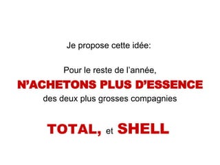 Je propose cette idée:  Pour le reste de l’année, N’ACHETONS PLUS D’ESSENCE des deux plus grosses compagnies TOTAL,  et   SHELL   