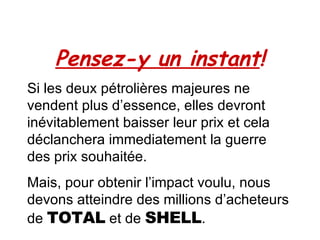 Pensez-y un instant ! Si les deux pétrolières majeures ne vendent plus d’essence, elles devront inévitablement baisser leur prix et cela déclanchera immediatement la guerre des prix souhaitée. Mais, pour obtenir l’impact voulu, nous devons atteindre des millions d’acheteurs de  TOTAL  et de  SHELL . 