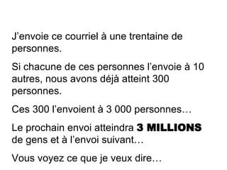 J’envoie ce courriel à une trentaine de personnes. Si chacune de ces personnes l’envoie à 10 autres, nous avons déjà atteint 300 personnes. Ces 300 l’envoient à 3 000 personnes… Le prochain envoi atteindra  3 MILLIONS  de gens et à l’envoi suivant… Vous voyez ce que je veux dire… 