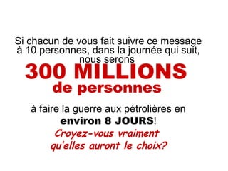 Si chacun de vous fait suivre ce message à 10 personnes, dans la journée qui suit, nous serons  300 MILLIONS   de personnes   à faire la guerre aux pétrolières en  environ 8 JOURS ! Croyez-vous vraiment  qu’elles auront le choix? 