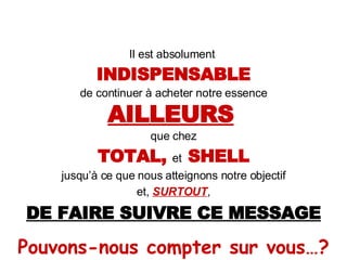 Il est absolument  INDISPENSABLE de continuer à acheter notre essence AILLEURS   que chez TOTAL,  et  SHELL jusqu’à ce que nous atteignons notre objectif et,  SURTOUT , DE FAIRE SUIVRE CE MESSAGE Pouvons-nous compter sur vous…? 