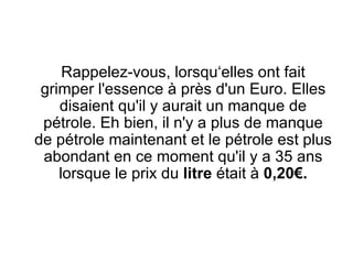 Rappelez-vous, lorsqu‘elles ont fait grimper l'essence à près d'un Euro. Elles disaient qu'il y aurait un manque de pétrole. Eh bien, il n'y a plus de manque de pétrole maintenant et le pétrole est plus abondant en ce moment qu'il y a 35 ans lorsque le prix du  litre  était à  0,20€. 