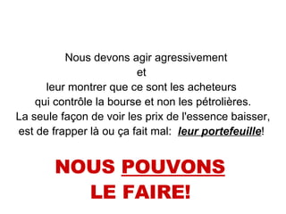 Nous devons agir agressivement  et  leur montrer que ce sont les acheteurs  qui contrôle la bourse et non les pétrolières. La seule façon de voir les prix de l'essence baisser,  est de frapper là ou ça fait mal:  leur portefeuille !  NOUS  POUVONS   LE FAIRE!   