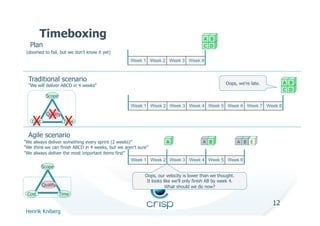 Timeboxing                                                               A B
  Plan                                                                           C D
 (doomed to fail, but we don’t know it yet)
                                              Week 1 Week 2 Week 3 Week 4



  Traditional scenario                                                                                               A B
  ”We will deliver ABCD in 4 weeks”                                                         Oops, we’re late.
                                                                                                                     C D
            Scope

                                              Week 1 Week 2 Week 3 Week 4 Week 5 Week 6 Week 7 Week 8

      X X   Quality

    X
   Cost               Time


  Agile scenario
”We always deliver something every sprint (2 weeks)”            A            A B         A B E
”We think we can finish ABCD in 4 weeks, but we aren’t sure”
”We always deliver the most important items first”
                                                   Week 1 Week 2 Week 3 Week 4 Week 5 Week 6
          Scope
                                                   Oops, our velocity is lower than we thought.
                                                    It looks like we’ll only finish AB by week 4.
          Quality                                             What should we do now?
 Cost               Time

                                                                                                                12
Henrik Kniberg
 