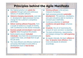 Principles behind the Agile Manifesto
!   Our highest priority is to satisfy the        !   Working software is the primary
    customer through early and continuous             measure of progress.
    delivery of valuable software.                !   Agile processes promote sustainable
!   Welcome changing requirements, even late          development. The sponsors, developers,
    in development. Agile processes harness           and users should be able to maintain a
    change for the customer's competitive             constant pace indefinitely.
    advantage.                                    !   Continuous attention to technical
!   Deliver working software frequently, from         excellence and good design enhances
    a couple of weeks to a couple of months,          agility.
    with a preference to the shorter timescale.   !   Simplicity--the art of maximizing the
!   Business people and developers must work          amount of work not done--is essential.
    together daily throughout the project.        !   The best architectures, requirements,
!   Build projects around motivated                   and designs emerge from self-organizing
    individuals. Give them the environment and        teams.
    support they need, and trust them to get      !   At regular intervals, the team reflects on
    the job done.                                     how to become more effective, then
!   The most efficient and effective method of        tunes and adjusts its behavior
    conveying information to and within a             accordingly.
    development team is face-to-face
    conversation.

                                                                                            6
 