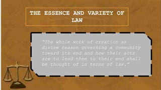 THE ESSENCE AND VARIETY OF
LAW
“The whole work of creation as
divine reason governing a community
toward its end and how their acts
are to lead them to their end shall
be thought of in terms of law.”
 