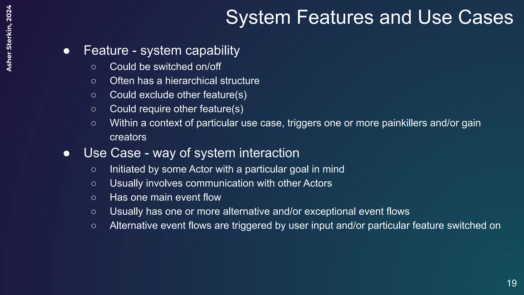 Asher
Sterkin,
2024
System Features and Use Cases
● Feature - system capability
○ Could be switched on/off
○ Often has a hierarchical structure
○ Could exclude other feature(s)
○ Could require other feature(s)
○ Within a context of particular use case, triggers one or more painkillers and/or gain
creators
● Use Case - way of system interaction
○ Initiated by some Actor with a particular goal in mind
○ Usually involves communication with other Actors
○ Has one main event flow
○ Usually has one or more alternative and/or exceptional event flows
○ Alternative event flows are triggered by user input and/or particular feature switched on
19
 