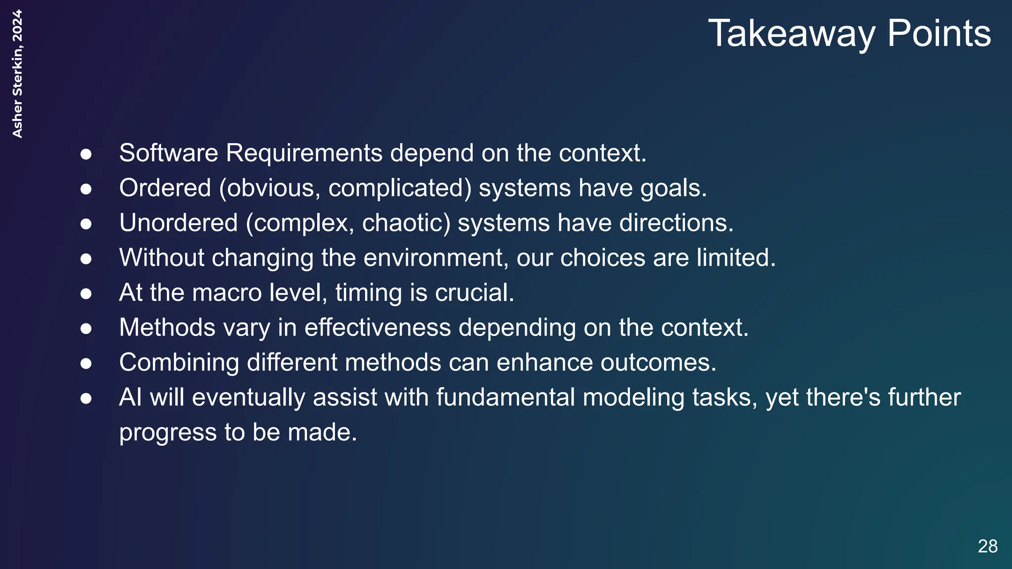 Asher
Sterkin,
2024
Takeaway Points
● Software Requirements depend on the context.
● Ordered (obvious, complicated) systems have goals.
● Unordered (complex, chaotic) systems have directions.
● Without changing the environment, our choices are limited.
● At the macro level, timing is crucial.
● Methods vary in effectiveness depending on the context.
● Combining different methods can enhance outcomes.
● AI will eventually assist with fundamental modeling tasks, yet there's further
progress to be made.
28
 