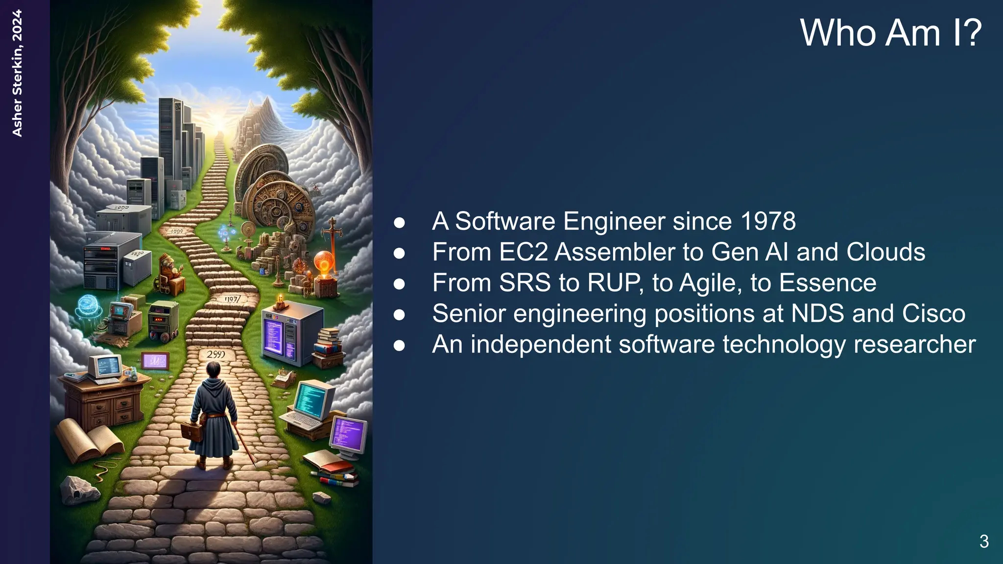 Asher
Sterkin,
2024
Who Am I?
● A Software Engineer since 1978
● From EC2 Assembler to Gen AI and Clouds
● From SRS to RUP, to Agile, to Essence
● Senior engineering positions at NDS and Cisco
● An independent software technology researcher
3
 