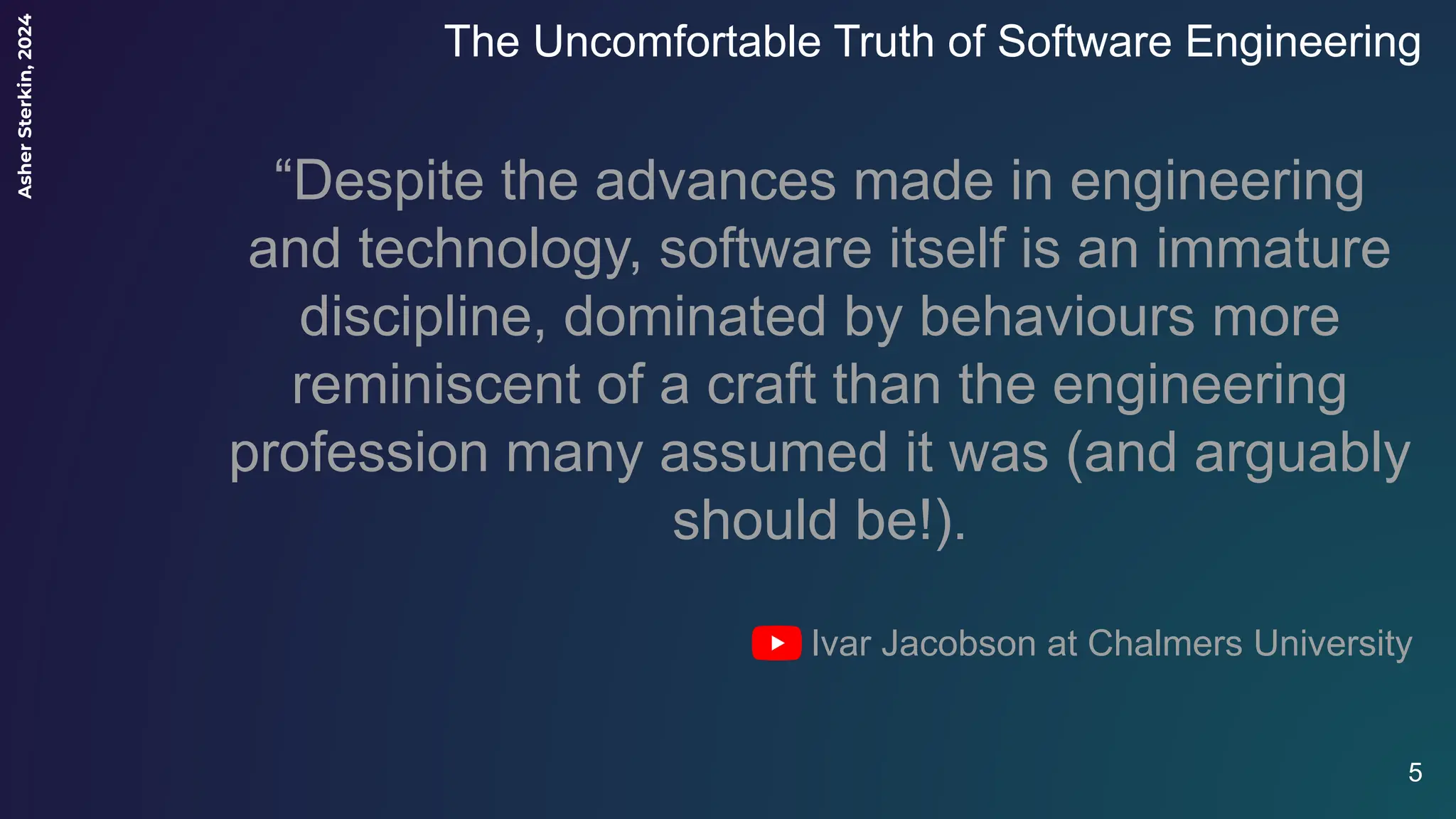 Asher
Sterkin,
2024
The Uncomfortable Truth of Software Engineering
5
“Despite the advances made in engineering
and technology, software itself is an immature
discipline, dominated by behaviours more
reminiscent of a craft than the engineering
profession many assumed it was (and arguably
should be!).
Ivar Jacobson at Chalmers University
 
