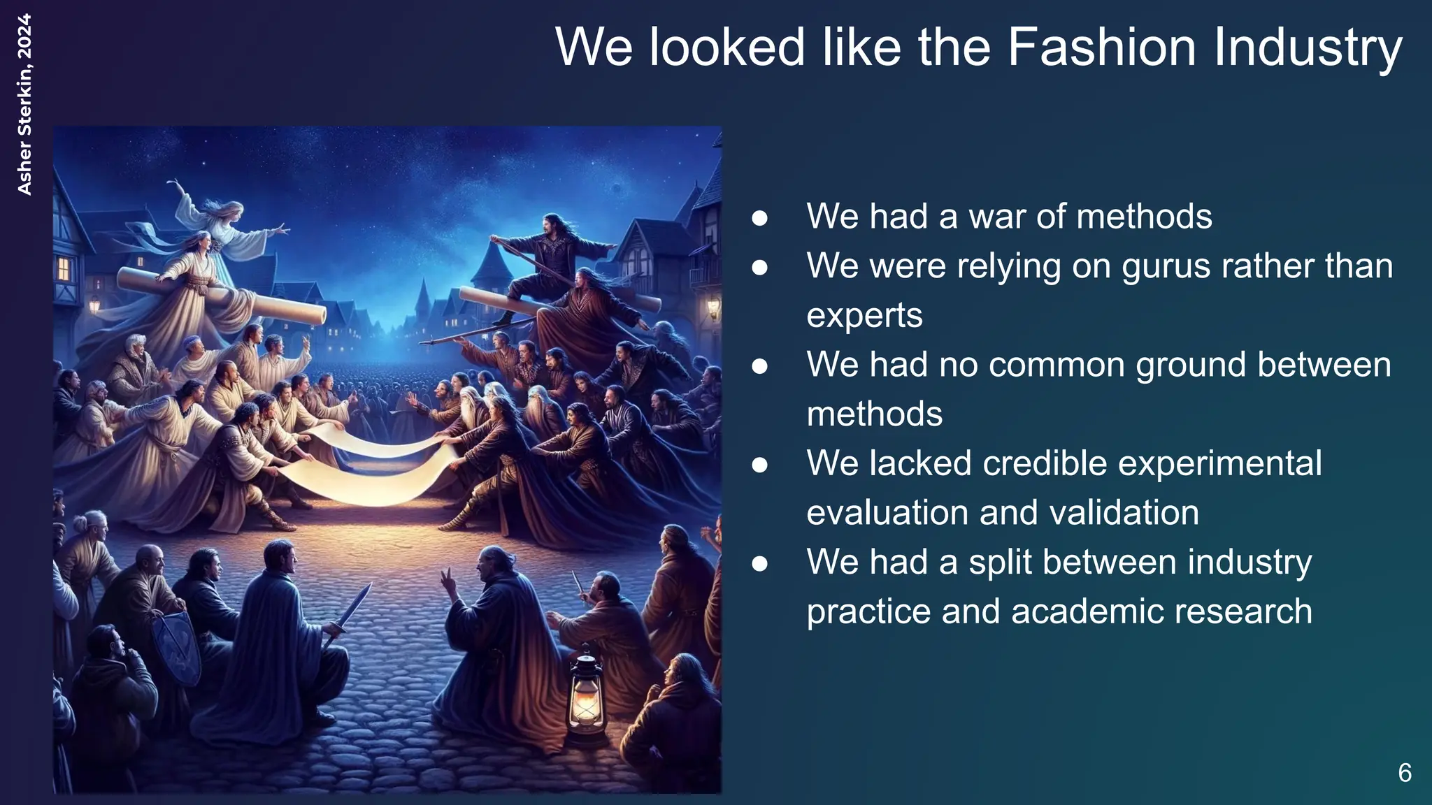 Asher
Sterkin,
2024
We looked like the Fashion Industry
6
● We had a war of methods
● We were relying on gurus rather than
experts
● We had no common ground between
methods
● We lacked credible experimental
evaluation and validation
● We had a split between industry
practice and academic research
 