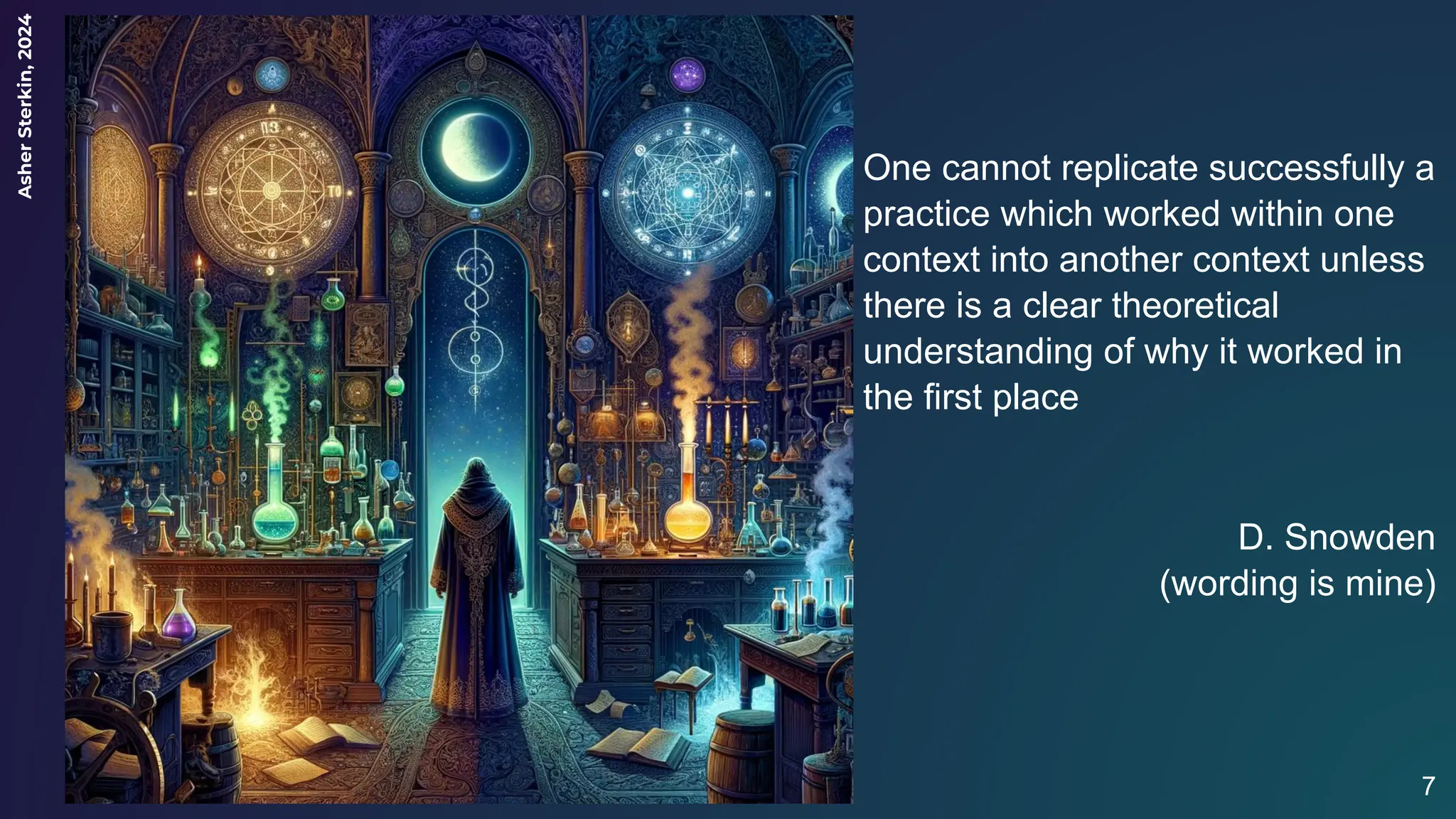 Asher
Sterkin,
2024
7
One cannot replicate successfully a
practice which worked within one
context into another context unless
there is a clear theoretical
understanding of why it worked in
the first place
D. Snowden
(wording is mine)
 