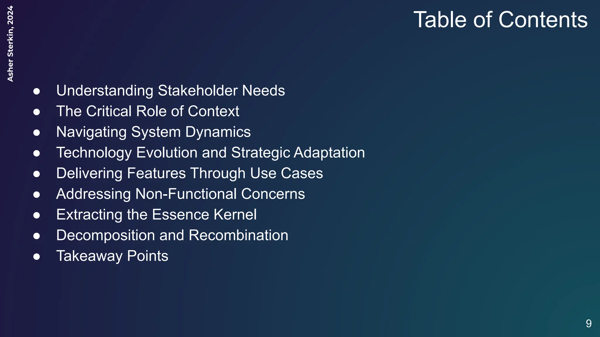 Asher
Sterkin,
2024
Table of Contents
● Understanding Stakeholder Needs
● The Critical Role of Context
● Navigating System Dynamics
● Technology Evolution and Strategic Adaptation
● Delivering Features Through Use Cases
● Addressing Non-Functional Concerns
● Extracting the Essence Kernel
● Decomposition and Recombination
● Takeaway Points
9
 