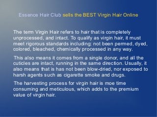 Essence Hair Club sells the BEST Virgin Hair Online
The term Virgin Hair refers to hair that is completely
unprocessed, and intact. To qualify as virgin hair, it must
meet rigorous standards including: not been permed, dyed,
colored, bleached, chemically processed in any way.
This also means it comes from a single donor, and all the
cuticles are intact, running in the same direction. Usually, it
also means that is has not been blow-dried, nor exposed to
harsh agents such as cigarette smoke and drugs.
The harvesting process for virgin hair is moe time
consuming and meticulous, which adds to the premium
value of virgin hair.
 