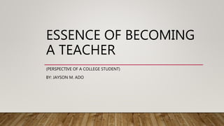 ESSENCE OF BECOMING
A TEACHER
(PERSPECTIVE OF A COLLEGE STUDENT)
BY: JAYSON M. ADO
 