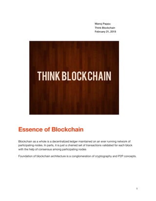 Manoj Pappu
Think Blockchain
February 21, 2019
Essence of Blockchain
Blockchain as a whole is a decentralized ledger maintained on an ever running network of
participating nodes. In parts, it is just a chained set of transactions validated for each block
with the help of consensus among participating nodes

Foundation of blockchain architecture is a conglomeration of cryptography and P2P concepts.

1
 