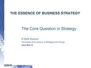 THE ESSENCE OF BUSINESS STRATEGY The Core Question in Strategy © Dafir Kramer Consultant and Lecturer in Strategy and Change www.dksc.nl 