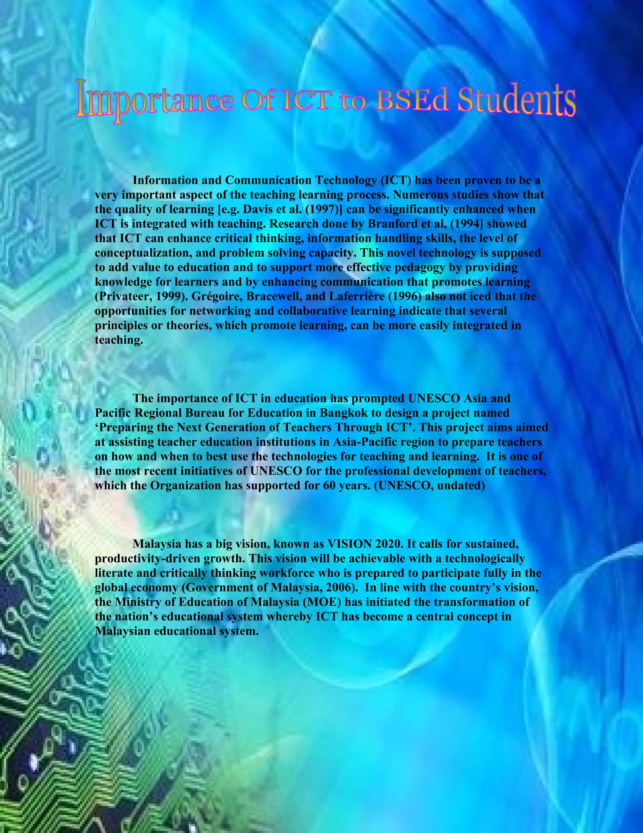 Information and Communication Technology (ICT) has been proven to be a
very important aspect of the teaching learning process. Numerous studies show that
the quality of learning [e.g. Davis et al. (1997)] can be significantly enhanced when
ICT is integrated with teaching. Research done by Branford et al, (1994] showed
that ICT can enhance critical thinking, information handling skills, the level of
conceptualization, and problem solving capacity. This novel technology is supposed
to add value to education and to support more effective pedagogy by providing
knowledge for learners and by enhancing communication that promotes learning
(Privateer, 1999). Grégoire, Bracewell, and Laferrière (1996) also not iced that the
opportunities for networking and collaborative learning indicate that several
principles or theories, which promote learning, can be more easily integrated in
teaching.



        The importance of ICT in education has prompted UNESCO Asia and
Pacific Regional Bureau for Education in Bangkok to design a project named
‘Preparing the Next Generation of Teachers Through ICT’. This project aims aimed
at assisting teacher education institutions in Asia-Pacific region to prepare teachers
on how and when to best use the technologies for teaching and learning. It is one of
the most recent initiatives of UNESCO for the professional development of teachers,
which the Organization has supported for 60 years. (UNESCO, undated)



        Malaysia has a big vision, known as VISION 2020. It calls for sustained,
productivity-driven growth. This vision will be achievable with a technologically
literate and critically thinking workforce who is prepared to participate fully in the
global economy (Government of Malaysia, 2006). In line with the country’s vision,
the Ministry of Education of Malaysia (MOE) has initiated the transformation of
the nation’s educational system whereby ICT has become a central concept in
Malaysian educational system.
 