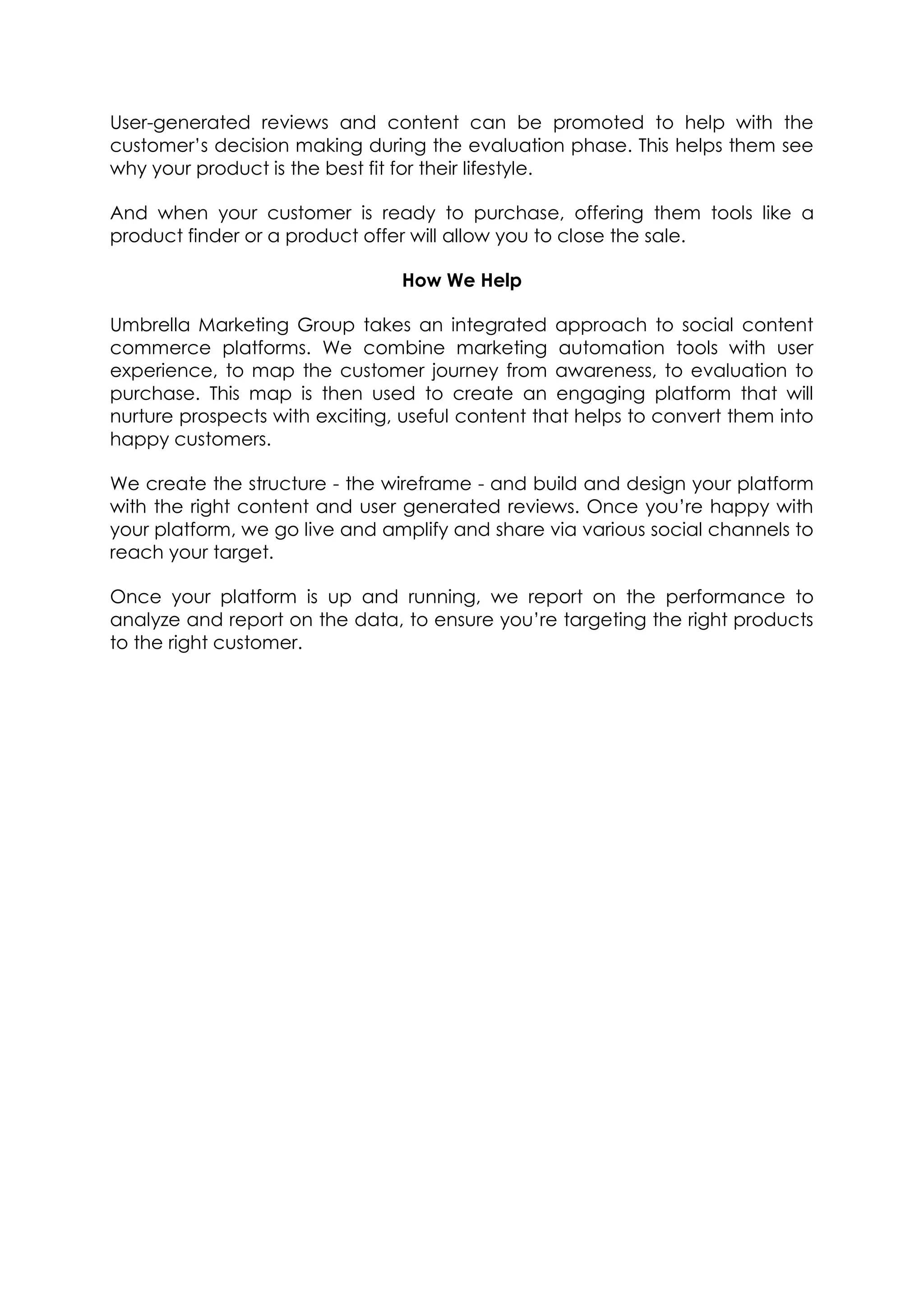User-generated reviews and content can be promoted to help with the
customer’s decision making during the evaluation phase. This helps them see
why your product is the best fit for their lifestyle.
And when your customer is ready to purchase, offering them tools like a
product finder or a product offer will allow you to close the sale.
How We Help
Umbrella Marketing Group takes an integrated approach to social content
commerce platforms. We combine marketing automation tools with user
experience, to map the customer journey from awareness, to evaluation to
purchase. This map is then used to create an engaging platform that will
nurture prospects with exciting, useful content that helps to convert them into
happy customers.
We create the structure - the wireframe - and build and design your platform
with the right content and user generated reviews. Once you’re happy with
your platform, we go live and amplify and share via various social channels to
reach your target.
Once your platform is up and running, we report on the performance to
analyze and report on the data, to ensure you’re targeting the right products
to the right customer.
 