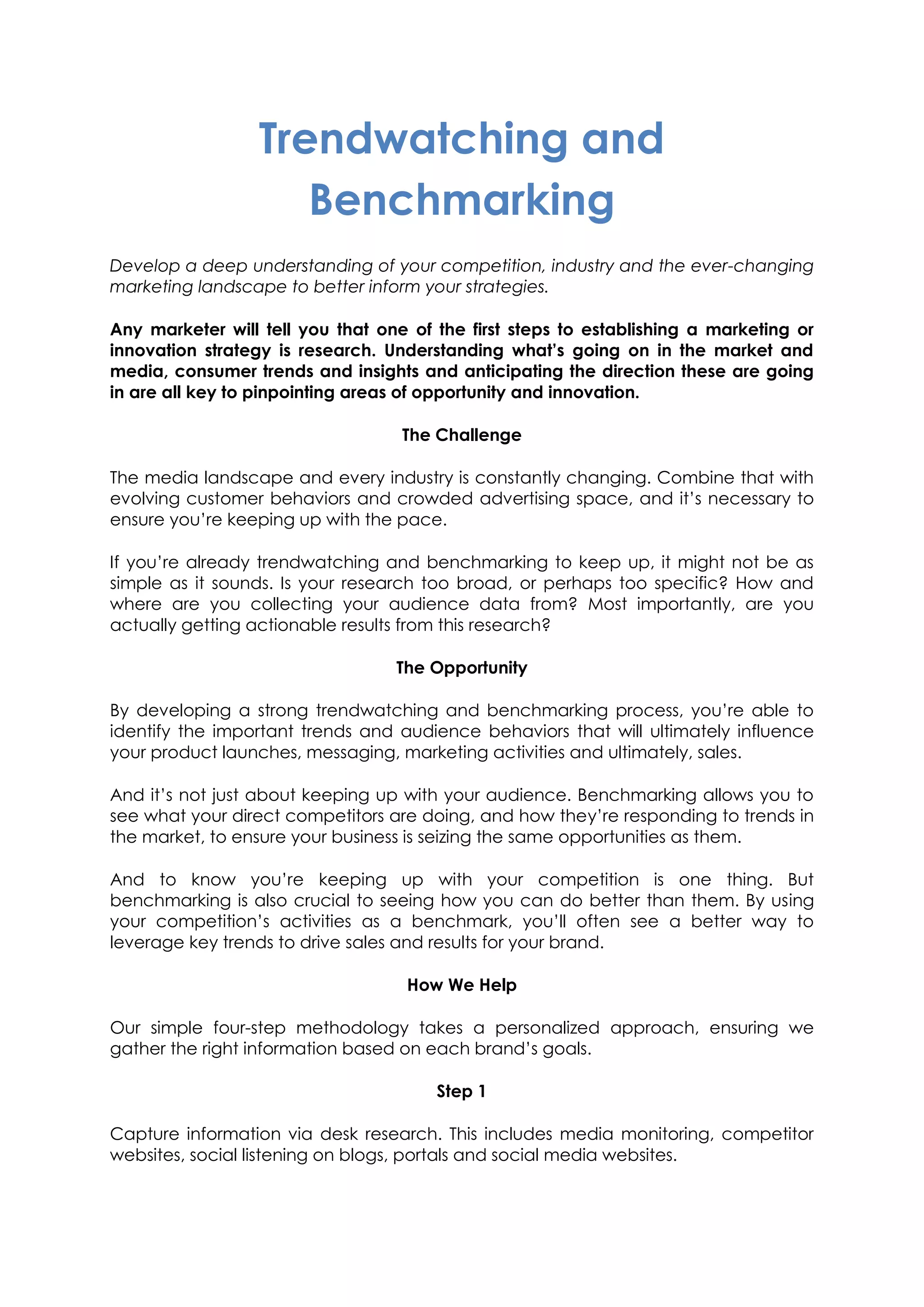 Trendwatching and
Benchmarking
Develop a deep understanding of your competition, industry and the ever-changing
marketing landscape to better inform your strategies.
Any marketer will tell you that one of the first steps to establishing a marketing or
innovation strategy is research. Understanding what’s going on in the market and
media, consumer trends and insights and anticipating the direction these are going
in are all key to pinpointing areas of opportunity and innovation.
The Challenge
The media landscape and every industry is constantly changing. Combine that with
evolving customer behaviors and crowded advertising space, and it’s necessary to
ensure you’re keeping up with the pace.
If you’re already trendwatching and benchmarking to keep up, it might not be as
simple as it sounds. Is your research too broad, or perhaps too specific? How and
where are you collecting your audience data from? Most importantly, are you
actually getting actionable results from this research?
The Opportunity
By developing a strong trendwatching and benchmarking process, you’re able to
identify the important trends and audience behaviors that will ultimately influence
your product launches, messaging, marketing activities and ultimately, sales.
And it’s not just about keeping up with your audience. Benchmarking allows you to
see what your direct competitors are doing, and how they’re responding to trends in
the market, to ensure your business is seizing the same opportunities as them.
And to know you’re keeping up with your competition is one thing. But
benchmarking is also crucial to seeing how you can do better than them. By using
your competition’s activities as a benchmark, you’ll often see a better way to
leverage key trends to drive sales and results for your brand.
How We Help
Our simple four-step methodology takes a personalized approach, ensuring we
gather the right information based on each brand’s goals.
Step 1
Capture information via desk research. This includes media monitoring, competitor
websites, social listening on blogs, portals and social media websites.
 