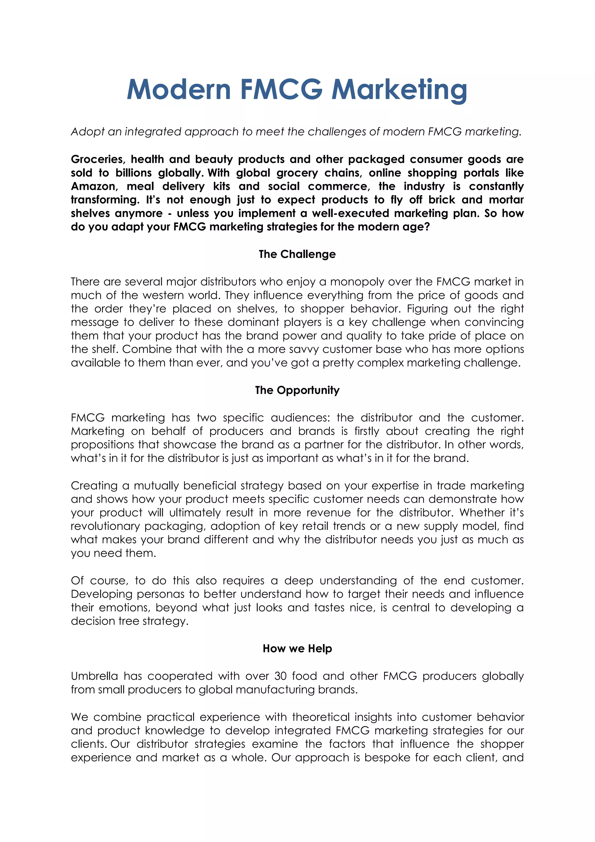 Modern FMCG Marketing
Adopt an integrated approach to meet the challenges of modern FMCG marketing.
Groceries, health and beauty products and other packaged consumer goods are
sold to billions globally. With global grocery chains, online shopping portals like
Amazon, meal delivery kits and social commerce, the industry is constantly
transforming. It’s not enough just to expect products to fly off brick and mortar
shelves anymore - unless you implement a well-executed marketing plan. So how
do you adapt your FMCG marketing strategies for the modern age?
The Challenge
There are several major distributors who enjoy a monopoly over the FMCG market in
much of the western world. They influence everything from the price of goods and
the order they’re placed on shelves, to shopper behavior. Figuring out the right
message to deliver to these dominant players is a key challenge when convincing
them that your product has the brand power and quality to take pride of place on
the shelf. Combine that with the a more savvy customer base who has more options
available to them than ever, and you’ve got a pretty complex marketing challenge.
The Opportunity
FMCG marketing has two specific audiences: the distributor and the customer.
Marketing on behalf of producers and brands is firstly about creating the right
propositions that showcase the brand as a partner for the distributor. In other words,
what’s in it for the distributor is just as important as what’s in it for the brand.
Creating a mutually beneficial strategy based on your expertise in trade marketing
and shows how your product meets specific customer needs can demonstrate how
your product will ultimately result in more revenue for the distributor. Whether it’s
revolutionary packaging, adoption of key retail trends or a new supply model, find
what makes your brand different and why the distributor needs you just as much as
you need them.
Of course, to do this also requires a deep understanding of the end customer.
Developing personas to better understand how to target their needs and influence
their emotions, beyond what just looks and tastes nice, is central to developing a
decision tree strategy.
How we Help
Umbrella has cooperated with over 30 food and other FMCG producers globally
from small producers to global manufacturing brands.
We combine practical experience with theoretical insights into customer behavior
and product knowledge to develop integrated FMCG marketing strategies for our
clients. Our distributor strategies examine the factors that influence the shopper
experience and market as a whole. Our approach is bespoke for each client, and
 