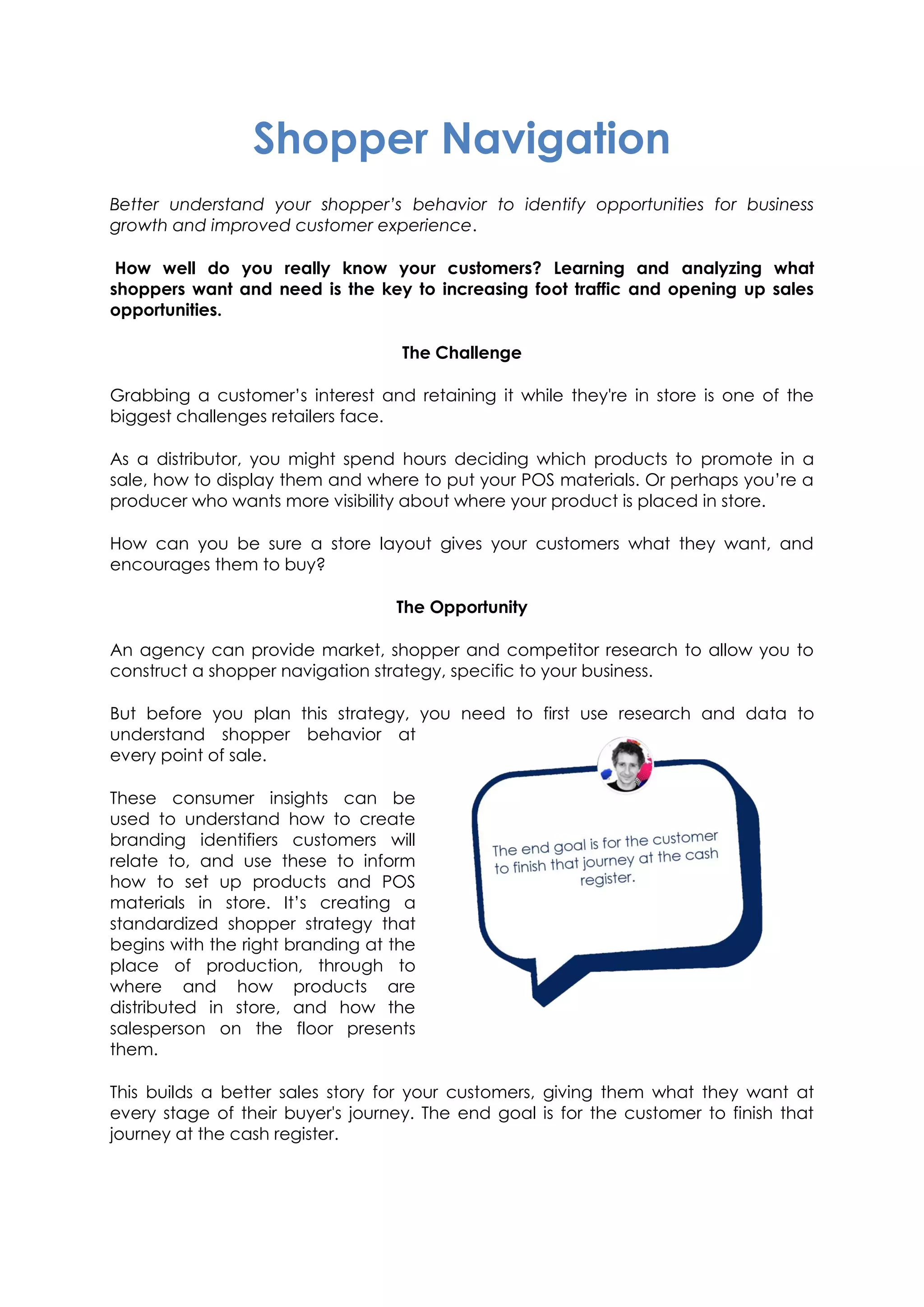 Shopper Navigation
Better understand your shopper’s behavior to identify opportunities for business
growth and improved customer experience.
How well do you really know your customers? Learning and analyzing what
shoppers want and need is the key to increasing foot traffic and opening up sales
opportunities.
The Challenge
Grabbing a customer’s interest and retaining it while they're in store is one of the
biggest challenges retailers face.
As a distributor, you might spend hours deciding which products to promote in a
sale, how to display them and where to put your POS materials. Or perhaps you’re a
producer who wants more visibility about where your product is placed in store.
How can you be sure a store layout gives your customers what they want, and
encourages them to buy?
The Opportunity
An agency can provide market, shopper and competitor research to allow you to
construct a shopper navigation strategy, specific to your business.
But before you plan this strategy, you need to first use research and data to
understand shopper behavior at
every point of sale.
These consumer insights can be
used to understand how to create
branding identifiers customers will
relate to, and use these to inform
how to set up products and POS
materials in store. It’s creating a
standardized shopper strategy that
begins with the right branding at the
place of production, through to
where and how products are
distributed in store, and how the
salesperson on the floor presents
them.
This builds a better sales story for your customers, giving them what they want at
every stage of their buyer's journey. The end goal is for the customer to finish that
journey at the cash register.
 