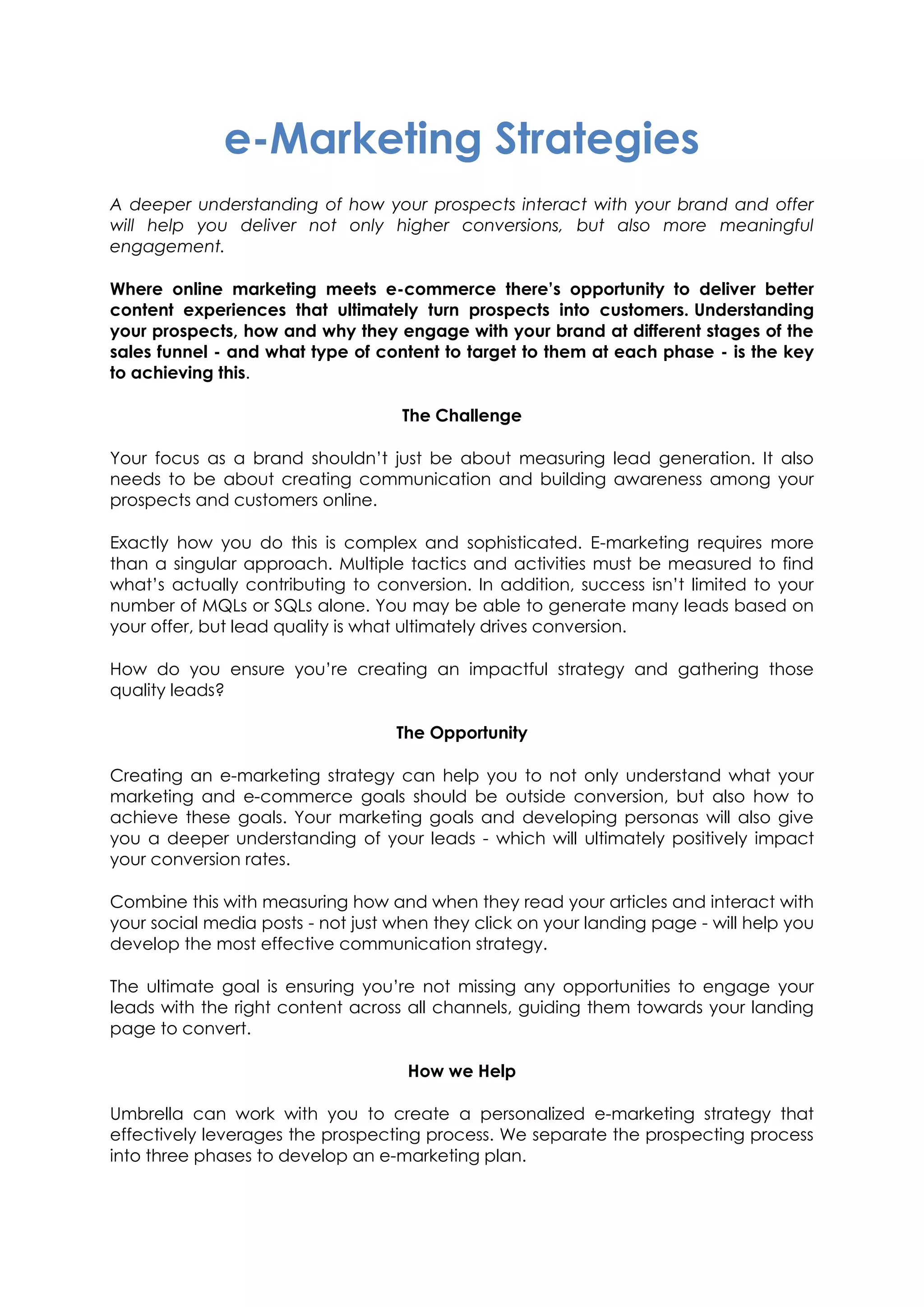 e-Marketing Strategies
A deeper understanding of how your prospects interact with your brand and offer
will help you deliver not only higher conversions, but also more meaningful
engagement.
Where online marketing meets e-commerce there’s opportunity to deliver better
content experiences that ultimately turn prospects into customers. Understanding
your prospects, how and why they engage with your brand at different stages of the
sales funnel - and what type of content to target to them at each phase - is the key
to achieving this.
The Challenge
Your focus as a brand shouldn’t just be about measuring lead generation. It also
needs to be about creating communication and building awareness among your
prospects and customers online.
Exactly how you do this is complex and sophisticated. E-marketing requires more
than a singular approach. Multiple tactics and activities must be measured to find
what’s actually contributing to conversion. In addition, success isn’t limited to your
number of MQLs or SQLs alone. You may be able to generate many leads based on
your offer, but lead quality is what ultimately drives conversion.
How do you ensure you’re creating an impactful strategy and gathering those
quality leads?
The Opportunity
Creating an e-marketing strategy can help you to not only understand what your
marketing and e-commerce goals should be outside conversion, but also how to
achieve these goals. Your marketing goals and developing personas will also give
you a deeper understanding of your leads - which will ultimately positively impact
your conversion rates.
Combine this with measuring how and when they read your articles and interact with
your social media posts - not just when they click on your landing page - will help you
develop the most effective communication strategy.
The ultimate goal is ensuring you’re not missing any opportunities to engage your
leads with the right content across all channels, guiding them towards your landing
page to convert.
How we Help
Umbrella can work with you to create a personalized e-marketing strategy that
effectively leverages the prospecting process. We separate the prospecting process
into three phases to develop an e-marketing plan.
 