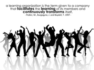 a learning organization is the term given to a company
that facilitates the learning of its members and
continuously transforms itself.
-­‐	
  Pedler,	
  M.,	
  Burgogyne,	
  J.	
  and	
  Boydell,	
  T.	
  1997	
  -­‐	
  
 