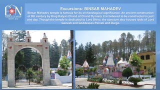 Excursions: BINSAR MAHADEV
Binsar Mahadev temple is famous for its archaeological significance. An ancient construction
of 9th century by King Kalyan Chand of Chand Dynasty it is believed to be constructed in just
one day. Though the temple is dedicated to Lord Shiva, the sanctum also houses idols of Lord
Ganesh and Goddesses Parvati and Durga.
 