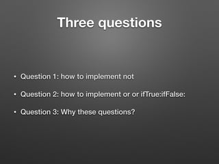 Three questions
• Question 1: how to implement not
• Question 2: how to implement or or ifTrue:ifFalse:
• Question 3: Why ...