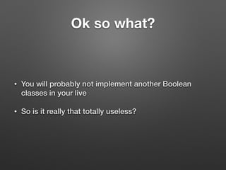 Ok so what?
• You will probably not implement another Boolean
classes in your live
• So is it really that totally useless?
 