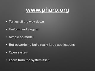 www.pharo.org
• Turtles all the way down
• Uniform and elegant
• Simple oo model
• But powerful to build really large appl...