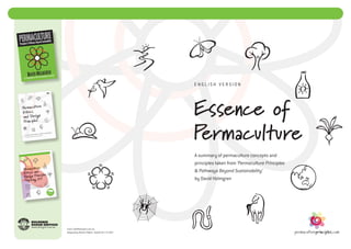 English Version




                                                     Essence of
                                                     Permaculture
                                                     A summary of permaculture concepts and
                                                     principles taken from ‘Permaculture Principles
                                                     & Pathways Beyond Sustainability’
                                                     by David Holmgren




Email: info@holmgren.com.au
Designed by Richard Telford. English Ver 7. © 2012
 