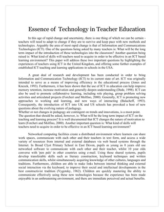 Essence of Technology in Teacher Education
        In this age of rapid change and uncertainty, there is one thing of which we can be certain -
teachers will need to adapt to change if they are to survive and keep pace with new methods and
technologies. Arguably the area of most rapid change is that of Information and Communications
Technologies (ICT). One of the questions being asked by many teachers is: What will be the long
term impact of the introduction of these technologies into the classroom? Another question being
raised is: What kind of skills will teachers need to acquire in order to be effective in an ICT based
learning environment? This paper will address these two important questions by highlighting the
experiences of teachers using ICT in the United Kingdom, and offering some further examples of
established ICT teaching and learning applications in schools in the USA.

         A great deal of research and development has been conducted in order to bring
Information and Communication Technology (ICT) to its current state of art. ICT was originally
intended to serve as a means of improving efficiency in the educational process (Jones and
Knezek, 1993). Furthermore, it has been shown that the use of ICT in education can help improve
memory retention, increase motivation and generally deepen understanding (Dede, 1998). ICT can
also be used to promote collaborative learning, including role playing, group problem solving
activities and articulated projects (Forcheri and Molfino, 2000). Generally, ICT is promoting new
approaches to working and learning, and new ways of interacting (Balacheff, 1993).
Consequently, the introduction of ICT into UK and US schools has provoked a host of new
questions about the evolving nature of pedagogy.
Whether or not changes in pedagogy are contingent on trends and innovations, is a moot point.
The question that should be asked, however, is: What will be the long term impact of ICT on the
teaching and learning process? It is well documented that ICT changes the nature of motivation to
learn (Forcheri and Molfino, 2000). Another important question is: What kind of skills will
teachers need to acquire in order to be effective in an ICT based learning environment?

        Networked computing facilities create a distributed environment where learners can share
work spaces, communicate with each other and their teachers in text form, and access a wide
variety of resources from internal and external databases via web based systems through the
Internet. In Broad Clyst Primary School in East Devon, pupils as young as 8 years old use
networked software to communicate with each other and their teacher, whilst 10 year olds
converse with 'pen pals' in other countries using e-mail. Using these shared systems, pupils
develop transferable skills such as literary construction, keyboard techniques and written
communication skills, whilst simultaneously acquiring knowledge of other cultures, languages and
traditions. Furthermore, children are able to make links between internal thinking and external
social interaction via the keyboard, to improve their social and intellectual developments in the
best constructivist tradition (Vygotsky, 1962). Children are quickly mastering the ability to
communicate effectively using these new technologies because the experience has been made
enjoyable in an unthreatening environment, and there are immediate perceived and actual benefits.
 