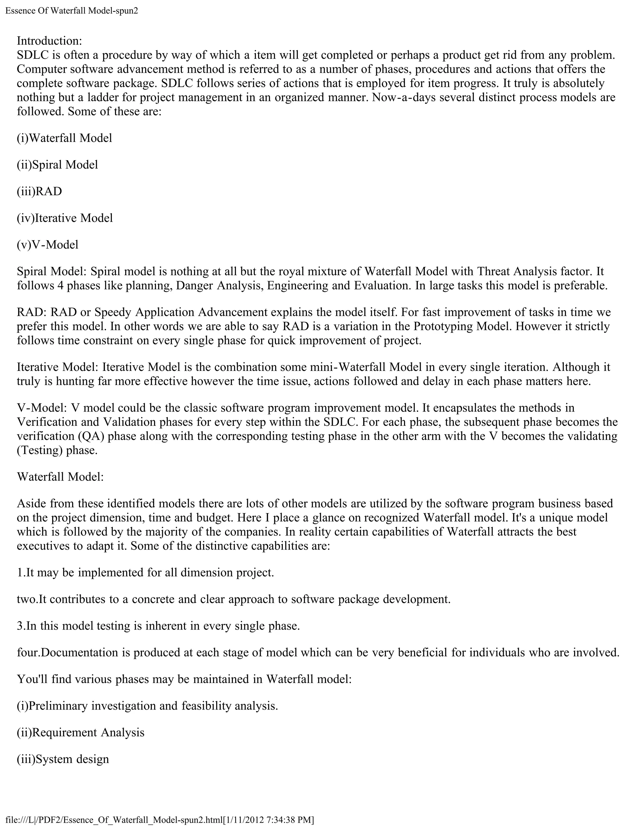 Essence Of Waterfall Model-spun2


  Introduction:
  SDLC is often a procedure by way of which a item will get completed or perhaps a product get rid from any problem.
  Computer software advancement method is referred to as a number of phases, procedures and actions that offers the
  complete software package. SDLC follows series of actions that is employed for item progress. It truly is absolutely
  nothing but a ladder for project management in an organized manner. Now-a-days several distinct process models are
  followed. Some of these are:

  (i)Waterfall Model

  (ii)Spiral Model

  (iii)RAD

  (iv)Iterative Model

  (v)V-Model

  Spiral Model: Spiral model is nothing at all but the royal mixture of Waterfall Model with Threat Analysis factor. It
  follows 4 phases like planning, Danger Analysis, Engineering and Evaluation. In large tasks this model is preferable.

  RAD: RAD or Speedy Application Advancement explains the model itself. For fast improvement of tasks in time we
  prefer this model. In other words we are able to say RAD is a variation in the Prototyping Model. However it strictly
  follows time constraint on every single phase for quick improvement of project.

  Iterative Model: Iterative Model is the combination some mini-Waterfall Model in every single iteration. Although it
  truly is hunting far more effective however the time issue, actions followed and delay in each phase matters here.

  V-Model: V model could be the classic software program improvement model. It encapsulates the methods in
  Verification and Validation phases for every step within the SDLC. For each phase, the subsequent phase becomes the
  verification (QA) phase along with the corresponding testing phase in the other arm with the V becomes the validating
  (Testing) phase.

  Waterfall Model:

  Aside from these identified models there are lots of other models are utilized by the software program business based
  on the project dimension, time and budget. Here I place a glance on recognized Waterfall model. It's a unique model
  which is followed by the majority of the companies. In reality certain capabilities of Waterfall attracts the best
  executives to adapt it. Some of the distinctive capabilities are:

  1.It may be implemented for all dimension project.

  two.It contributes to a concrete and clear approach to software package development.

  3.In this model testing is inherent in every single phase.

  four.Documentation is produced at each stage of model which can be very beneficial for individuals who are involved.

  You'll find various phases may be maintained in Waterfall model:

  (i)Preliminary investigation and feasibility analysis.

  (ii)Requirement Analysis

  (iii)System design



file:///L|/PDF2/Essence_Of_Waterfall_Model-spun2.html[1/11/2012 7:34:38 PM]
 