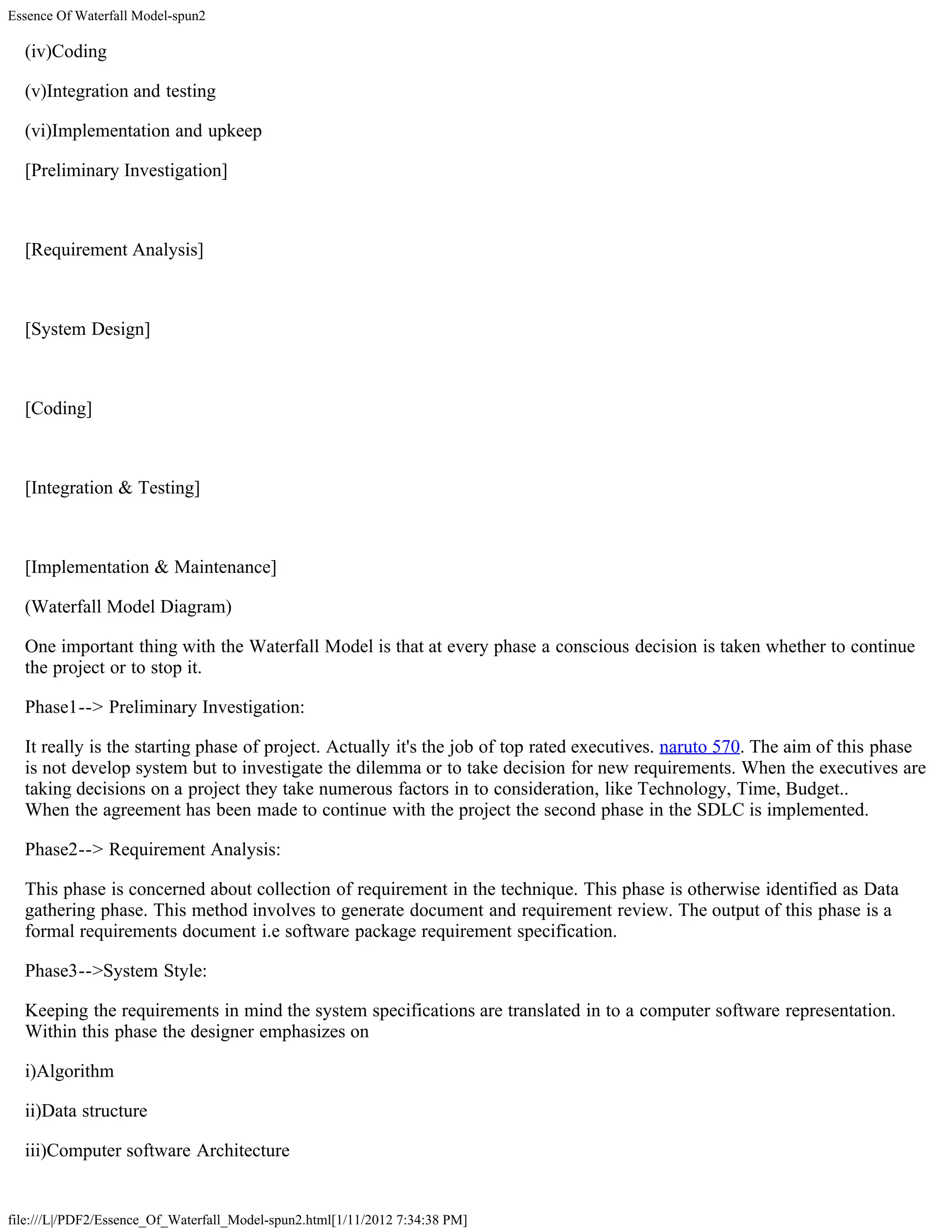 Essence Of Waterfall Model-spun2

  (iv)Coding

  (v)Integration and testing

  (vi)Implementation and upkeep

  [Preliminary Investigation]



  [Requirement Analysis]



  [System Design]



  [Coding]



  [Integration & Testing]



  [Implementation & Maintenance]

  (Waterfall Model Diagram)

  One important thing with the Waterfall Model is that at every phase a conscious decision is taken whether to continue
  the project or to stop it.

  Phase1--> Preliminary Investigation:

  It really is the starting phase of project. Actually it's the job of top rated executives. naruto 570. The aim of this phase
  is not develop system but to investigate the dilemma or to take decision for new requirements. When the executives are
  taking decisions on a project they take numerous factors in to consideration, like Technology, Time, Budget..
  When the agreement has been made to continue with the project the second phase in the SDLC is implemented.

  Phase2--> Requirement Analysis:

  This phase is concerned about collection of requirement in the technique. This phase is otherwise identified as Data
  gathering phase. This method involves to generate document and requirement review. The output of this phase is a
  formal requirements document i.e software package requirement specification.

  Phase3-->System Style:

  Keeping the requirements in mind the system specifications are translated in to a computer software representation.
  Within this phase the designer emphasizes on

  i)Algorithm

  ii)Data structure

  iii)Computer software Architecture


file:///L|/PDF2/Essence_Of_Waterfall_Model-spun2.html[1/11/2012 7:34:38 PM]
 