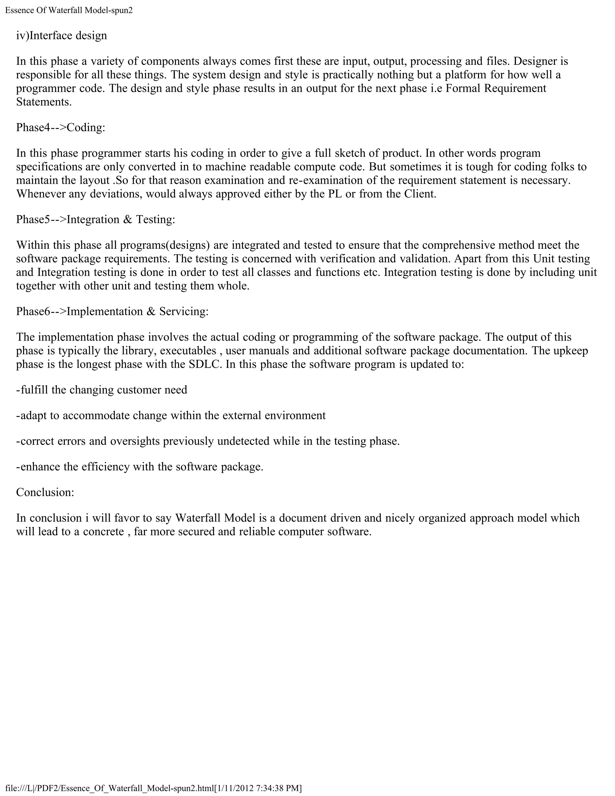 Essence Of Waterfall Model-spun2

  iv)Interface design

  In this phase a variety of components always comes first these are input, output, processing and files. Designer is
  responsible for all these things. The system design and style is practically nothing but a platform for how well a
  programmer code. The design and style phase results in an output for the next phase i.e Formal Requirement
  Statements.

  Phase4-->Coding:

  In this phase programmer starts his coding in order to give a full sketch of product. In other words program
  specifications are only converted in to machine readable compute code. But sometimes it is tough for coding folks to
  maintain the layout .So for that reason examination and re-examination of the requirement statement is necessary.
  Whenever any deviations, would always approved either by the PL or from the Client.

  Phase5-->Integration & Testing:

  Within this phase all programs(designs) are integrated and tested to ensure that the comprehensive method meet the
  software package requirements. The testing is concerned with verification and validation. Apart from this Unit testing
  and Integration testing is done in order to test all classes and functions etc. Integration testing is done by including unit
  together with other unit and testing them whole.

  Phase6-->Implementation & Servicing:

  The implementation phase involves the actual coding or programming of the software package. The output of this
  phase is typically the library, executables , user manuals and additional software package documentation. The upkeep
  phase is the longest phase with the SDLC. In this phase the software program is updated to:

  -fulfill the changing customer need

  -adapt to accommodate change within the external environment

  -correct errors and oversights previously undetected while in the testing phase.

  -enhance the efficiency with the software package.

  Conclusion:

  In conclusion i will favor to say Waterfall Model is a document driven and nicely organized approach model which
  will lead to a concrete , far more secured and reliable computer software.




file:///L|/PDF2/Essence_Of_Waterfall_Model-spun2.html[1/11/2012 7:34:38 PM]
 