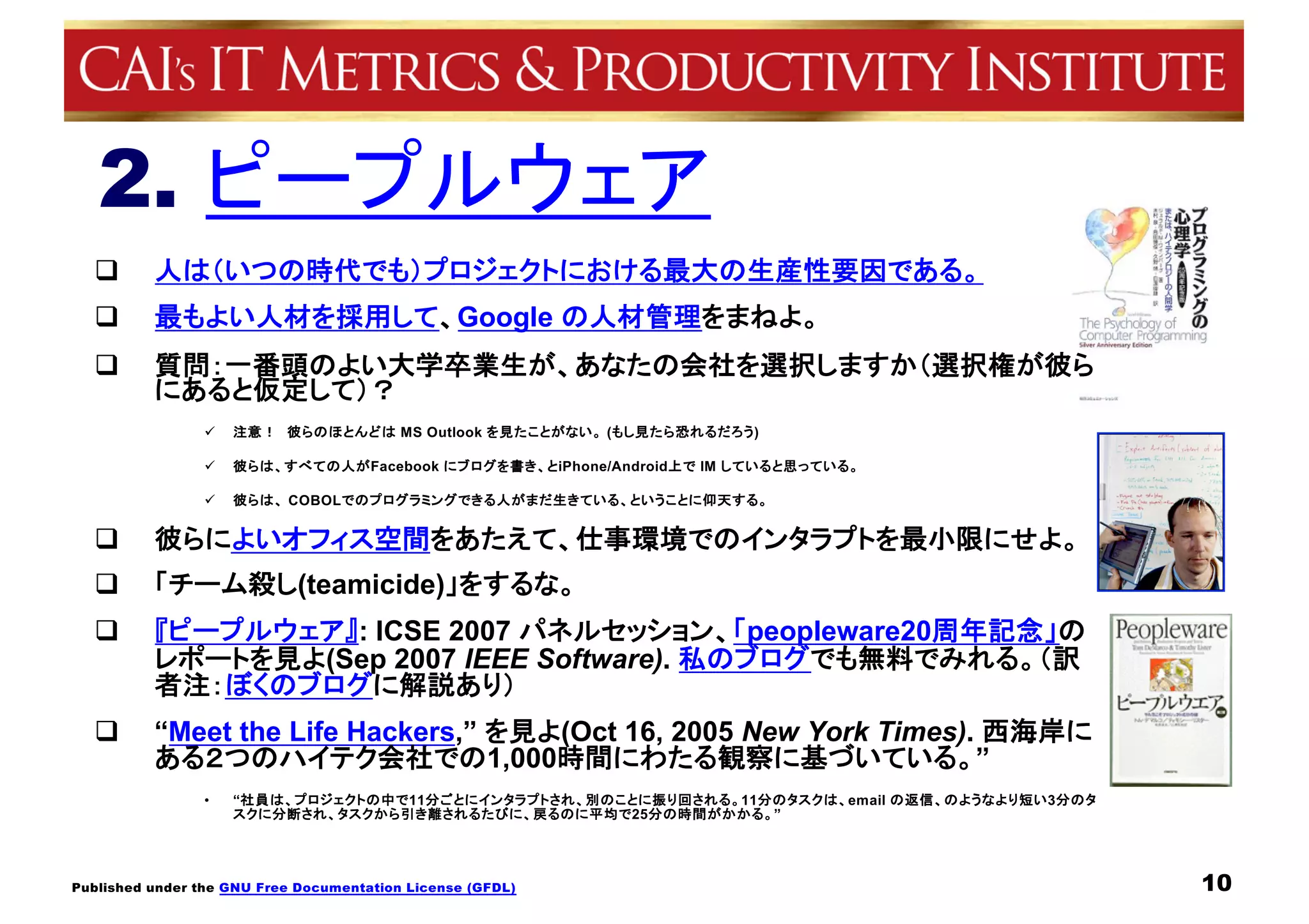 Published under the GNU Free Documentation License (GFDL)
2. ピープルウェア
q 人は（いつの時代でも）プロジェクトにおける最大の生産性要因である。
q 最もよい人材を採用して、Google の人材管理をまねよ。
q 質問：一番頭のよい大学卒業生が、あなたの会社を選択しますか（選択権が彼ら
にあると仮定して）？
ü 注意！ 彼らのほとんどは MS Outlook を見たことがない。 (もし見たら恐れるだろう)
ü 彼らは、すべての人がFacebook にブログを書き、とiPhone/Android上で IM していると思っている。
ü 彼らは、 COBOLでのプログラミングできる人がまだ生きている、ということに仰天する。
q 彼らによいオフィス空間をあたえて、仕事環境でのインタラプトを最小限にせよ。
q 「チーム殺し(teamicide)」をするな。
q 『ピープルウェア』: ICSE 2007 パネルセッション、「peopleware20周年記念」の
レポートを見よ(Sep 2007 IEEE Software). 私のブログでも無料でみれる。（訳
者注：ぼくのブログに解説あり）
q “Meet the Life Hackers,” を見よ(Oct 16, 2005 New York Times). 西海岸に
ある２つのハイテク会社での1,000時間にわたる観察に基づいている。”
• “社員は、プロジェクトの中で11分ごとにインタラプトされ、別のことに振り回される。11分のタスクは、email の返信、のようなより短い3分のタ
スクに分断され、タスクから引き離されるたびに、戻るのに平均で25分の時間がかかる。”
10
 