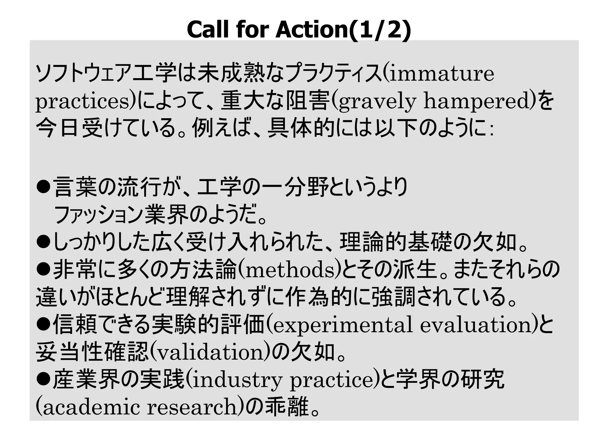 ソフトウェア工学は未成熟なプラクティス(immature
practices)によって、重大な阻害(gravely hampered)を
今日受けている。例えば、具体的には以下のように：
l言葉の流行が、工学の一分野というより
ファッション業界のようだ。
lしっかりした広く受け入れられた、理論的基礎の欠如。
l非常に多くの方法論(methods)とその派生。またそれらの
違いがほとんど理解されずに作為的に強調されている。
l信頼できる実験的評価(experimental evaluation)と
妥当性確認(validation)の欠如。
l産業界の実践(industry practice)と学界の研究
(academic research)の乖離。
Call for Action(1/2)
 