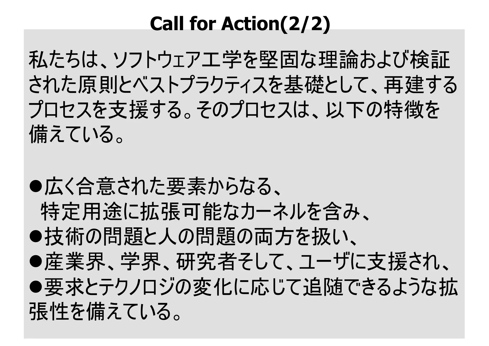 私たちは、ソフトウェア工学を堅固な理論および検証
された原則とベストプラクティスを基礎として、再建する
プロセスを支援する。そのプロセスは、以下の特徴を
備えている。
l広く合意された要素からなる、
特定用途に拡張可能なカーネルを含み、
l技術の問題と人の問題の両方を扱い、
l産業界、学界、研究者そして、ユーザに支援され、
l要求とテクノロジの変化に応じて追随できるような拡
張性を備えている。
Call for Action(2/2)
 