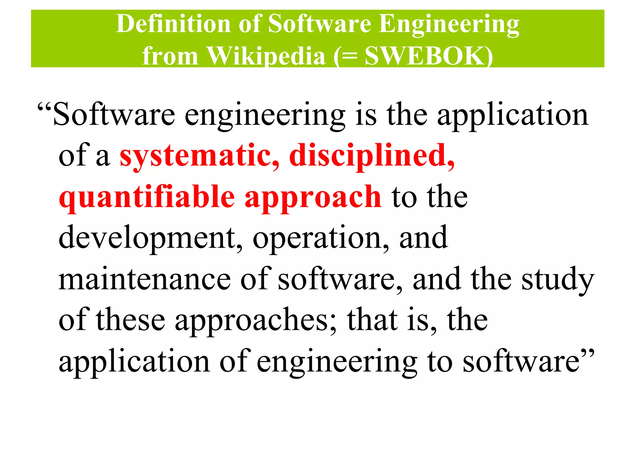 Definition of Software Engineering
from Wikipedia (= SWEBOK)
“Software engineering is the application
of a systematic, disciplined,
quantifiable approach to the
development, operation, and
maintenance of software, and the study
of these approaches; that is, the
application of engineering to software”
 
