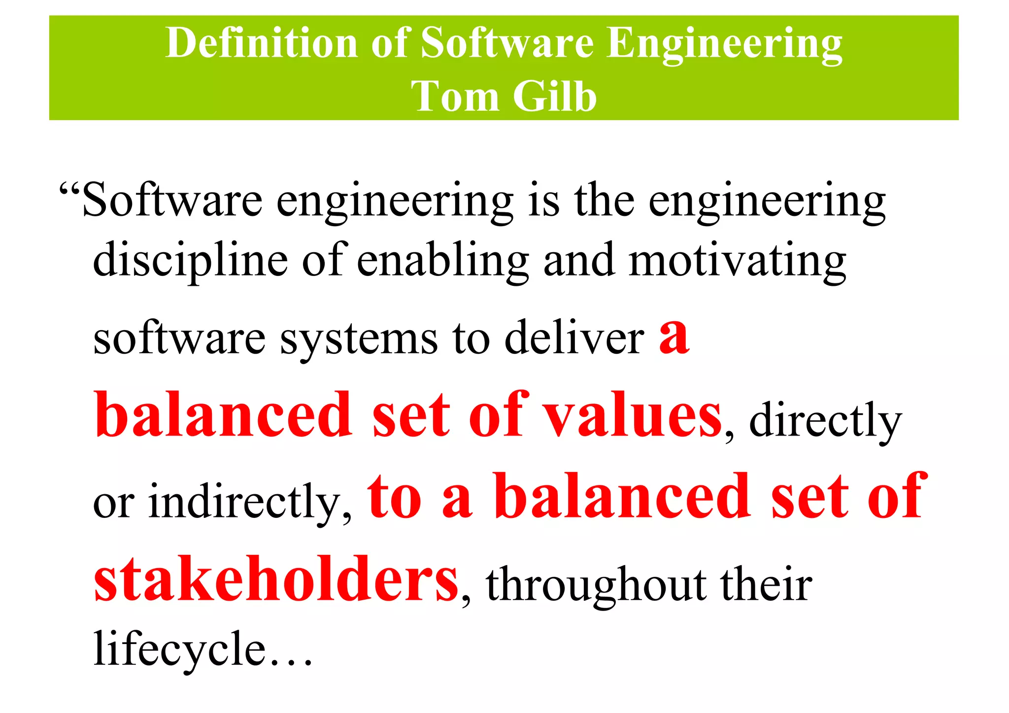 Definition of Software Engineering
Tom Gilb
“Software engineering is the engineering
discipline of enabling and motivating
software systems to deliver a
balanced set of values, directly
or indirectly, to a balanced set of
stakeholders, throughout their
lifecycle…
 