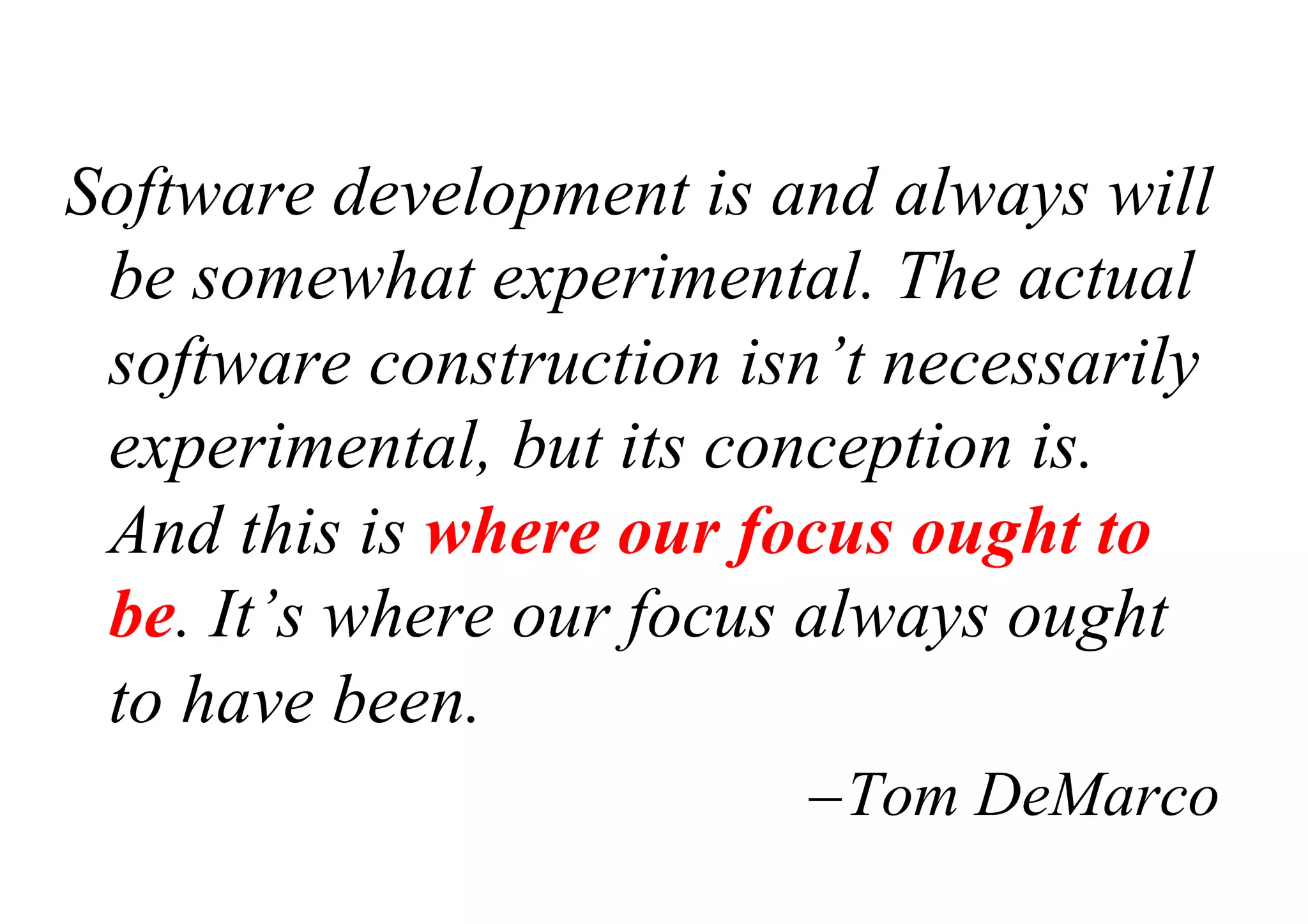 Software development is and always will
be somewhat experimental. The actual
software construction isn’t necessarily
experimental, but its conception is.
And this is where our focus ought to
be. It’s where our focus always ought
to have been.
–Tom DeMarco
 