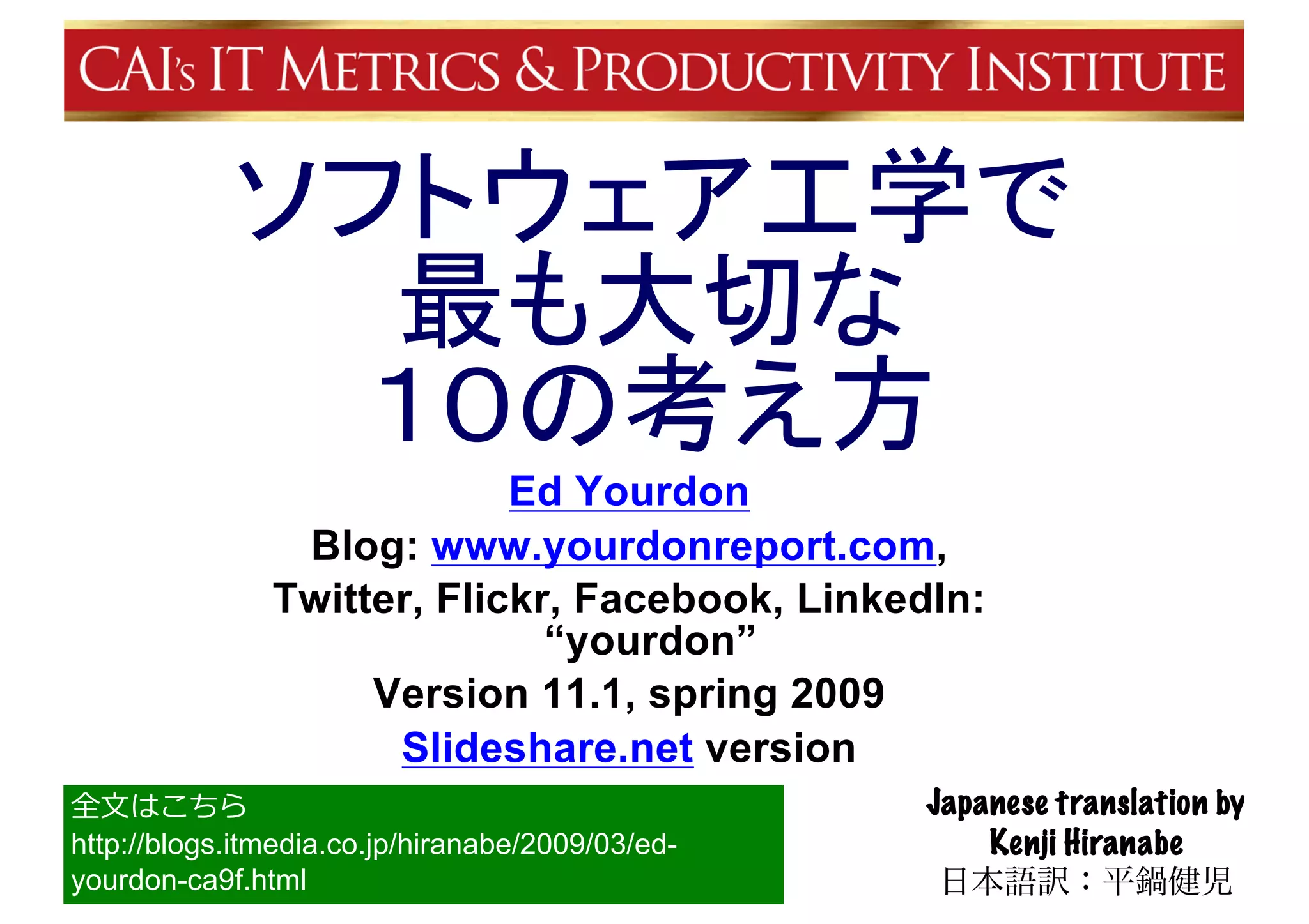 ソフトウェア工学で
最も大切な
１０の考え方
Ed Yourdon
Blog: www.yourdonreport.com,
Twitter, Flickr, Facebook, LinkedIn:
“yourdon”
Version 11.1, spring 2009
Slideshare.net version
Japanese translation by
Kenji Hiranabe
日本語訳：平鍋健児
全⽂はこちら
http://blogs.itmedia.co.jp/hiranabe/2009/03/ed-
yourdon-ca9f.html
 